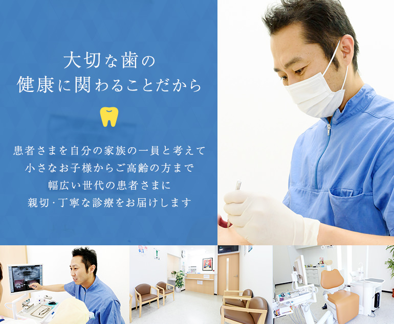 大切な歯の健康に関わることだから 患者さまを自分の家族の一員と考えて小さなお子様からご高齢の方まで幅広い世代の患者さまに親切・丁寧な診療をお届けします